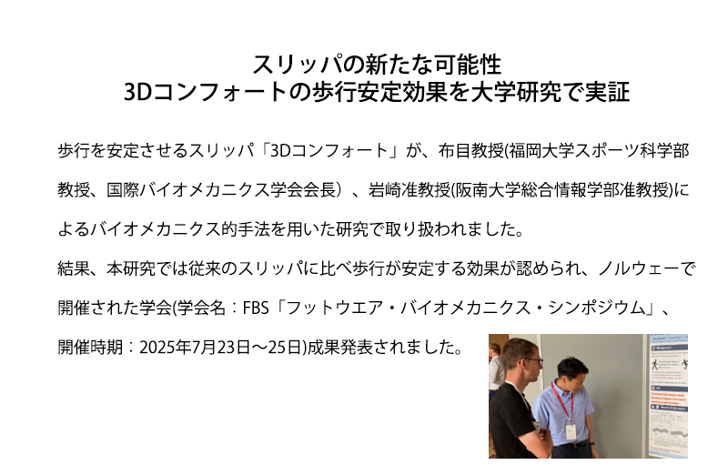 スリッパの新たな可能性 3Dコンフォートの歩行安定効果を大学研究で実証 歩行を安定させるスリッパ「3Dコンフォート」が、布目教授(福岡大学スポーツ科学部教授、国際バイオメカニクス学会会長）、岩崎准教授(阪南大学総合情報学部准教授)によるバイオメカニクス的手法を用いた研究で取り扱われました。結果、本研究では従来のスリッパに比べ歩行が安定する効果が認められ、ノルウェーで開催された学会(学会名：FBS「フットウエア・バイオメカニクス・シンポジウム」、開催時期：2025年7月23日～25日)成果発表さ