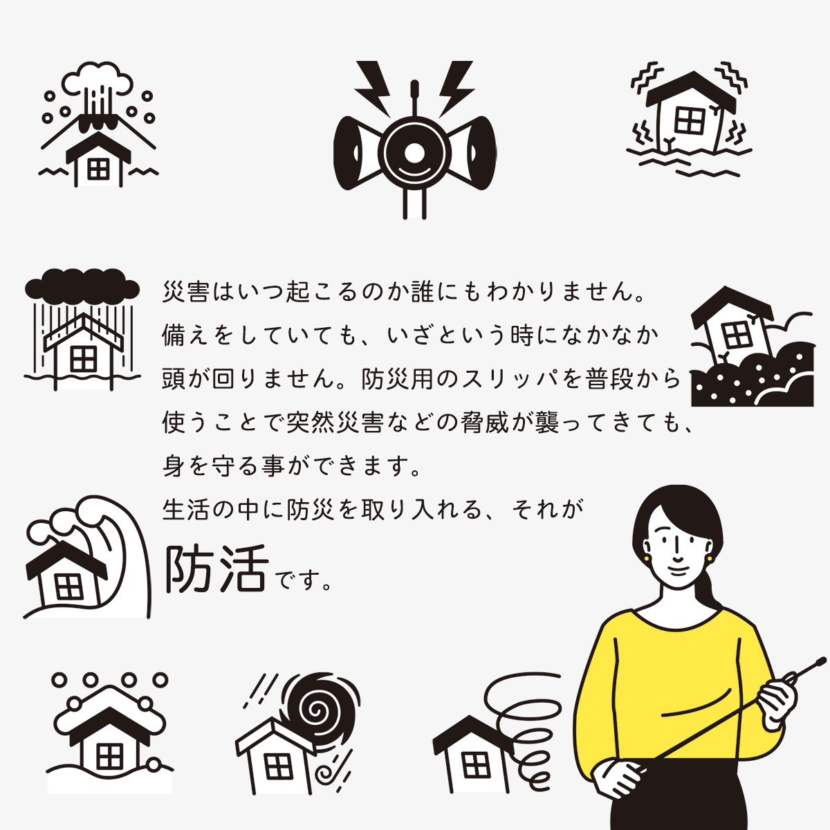 災害はいつ起こるのか誰にもわかりません。 備えをしていても、いざという時になかなか 頭が回りません。防災用のスリッパを普段から 使うことで突然災害などの脅威が襲ってきても、 身を守る事ができます。 生活の中に防災を取り入れる、それが 防活です。